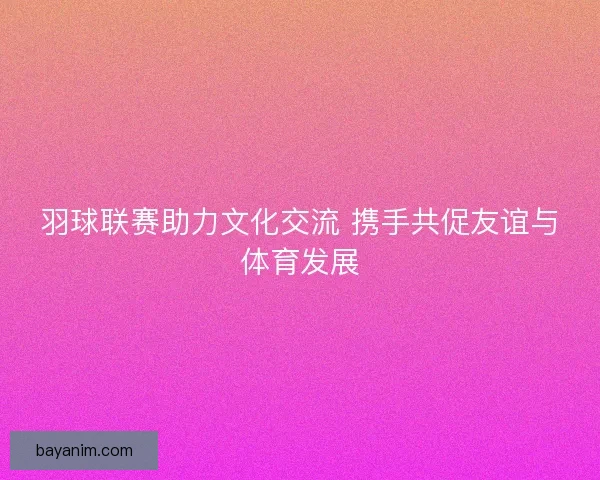 羽球联赛助力文化交流 携手共促友谊与体育发展