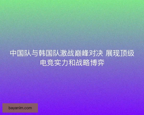 中国队与韩国队激战巅峰对决 展现顶级电竞实力和战略博弈