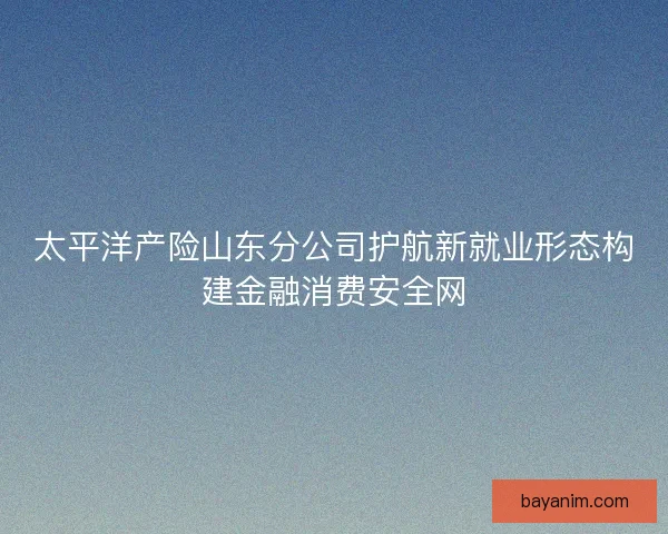 太平洋产险山东分公司护航新就业形态构建金融消费安全网