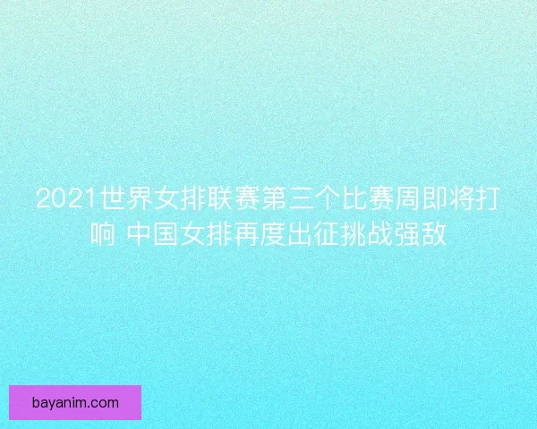 2021世界女排联赛第三个比赛周即将打响 中国女排再度出征挑战强敌